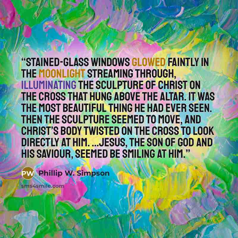 “Stained-glass windows glowed faintly in the moonlight streaming through, illuminating the sculpture of Christ on the cross that hung above the altar. It was the most beautiful thing he had ever seen. Then the sculpture seemed to move, and Christ’s body twisted on the cross to look directly at him…” quote by Phillip W. Simpson