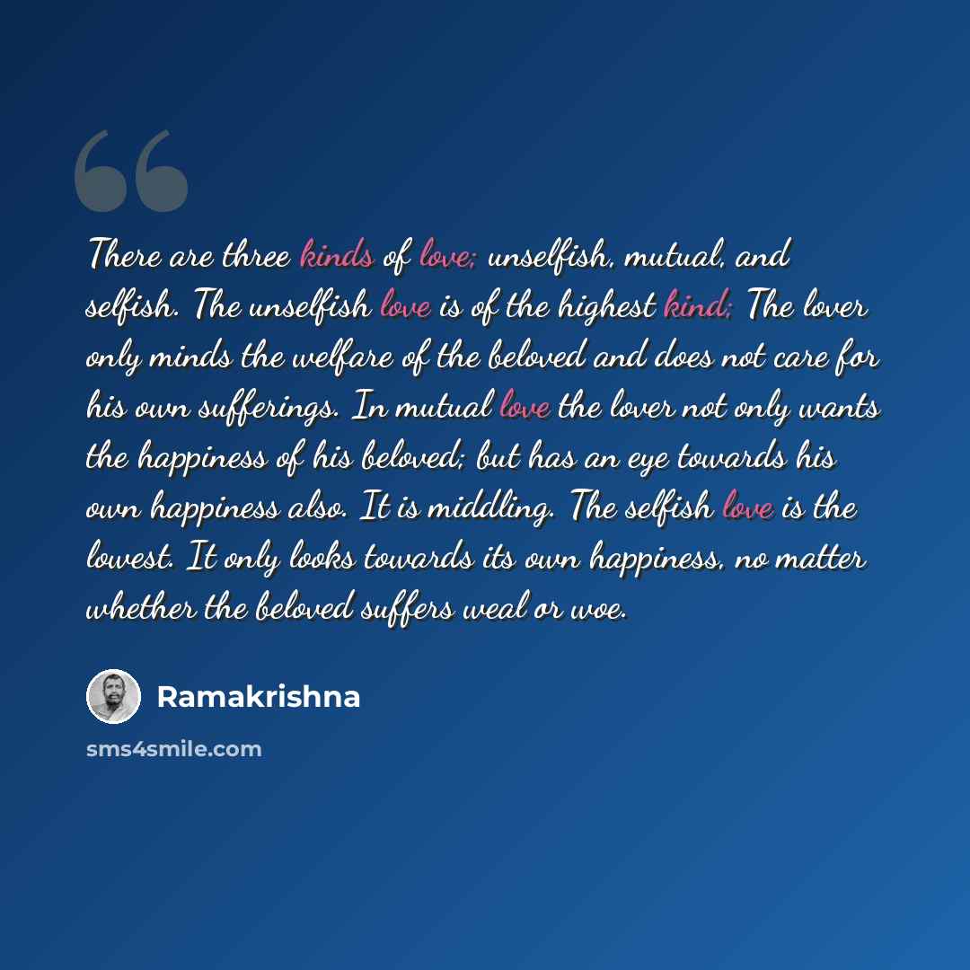 “There are three kinds of love; unselfish, mutual, and selfish. The unselfish love is of the highest kind; The lover only minds the welfare of the beloved and does not care for his own sufferings. In mutual love the lover not only wants the happiness of his beloved; but has an eye towards his own…” quote by Ramakrishna