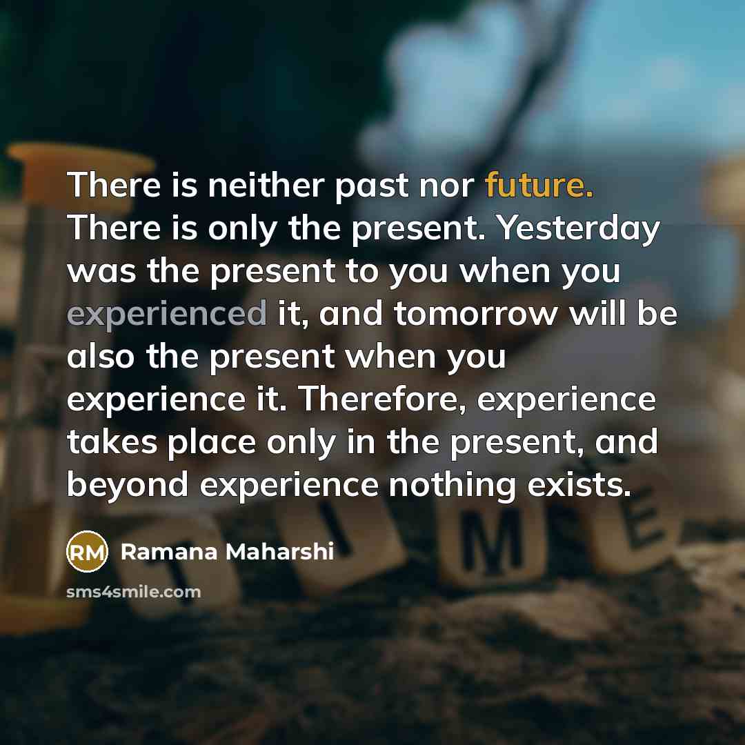 “There is neither past nor future. There is only the present. Yesterday was the present to you when you experienced it, and tomorrow will be also the present when you experience it. Therefore, experience takes place only in the present, and beyond experience nothing exists.” quote by Ramana Maharshi