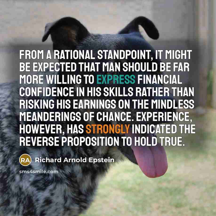 “From a rational standpoint, it might be expected that man should be far more willing to express financial confidence in his skills rather than risking his earnings on the mindless meanderings of chance. Experience, however, has strongly indicated the reverse proposition to hold true.” quote by Richard Arnold Epstein