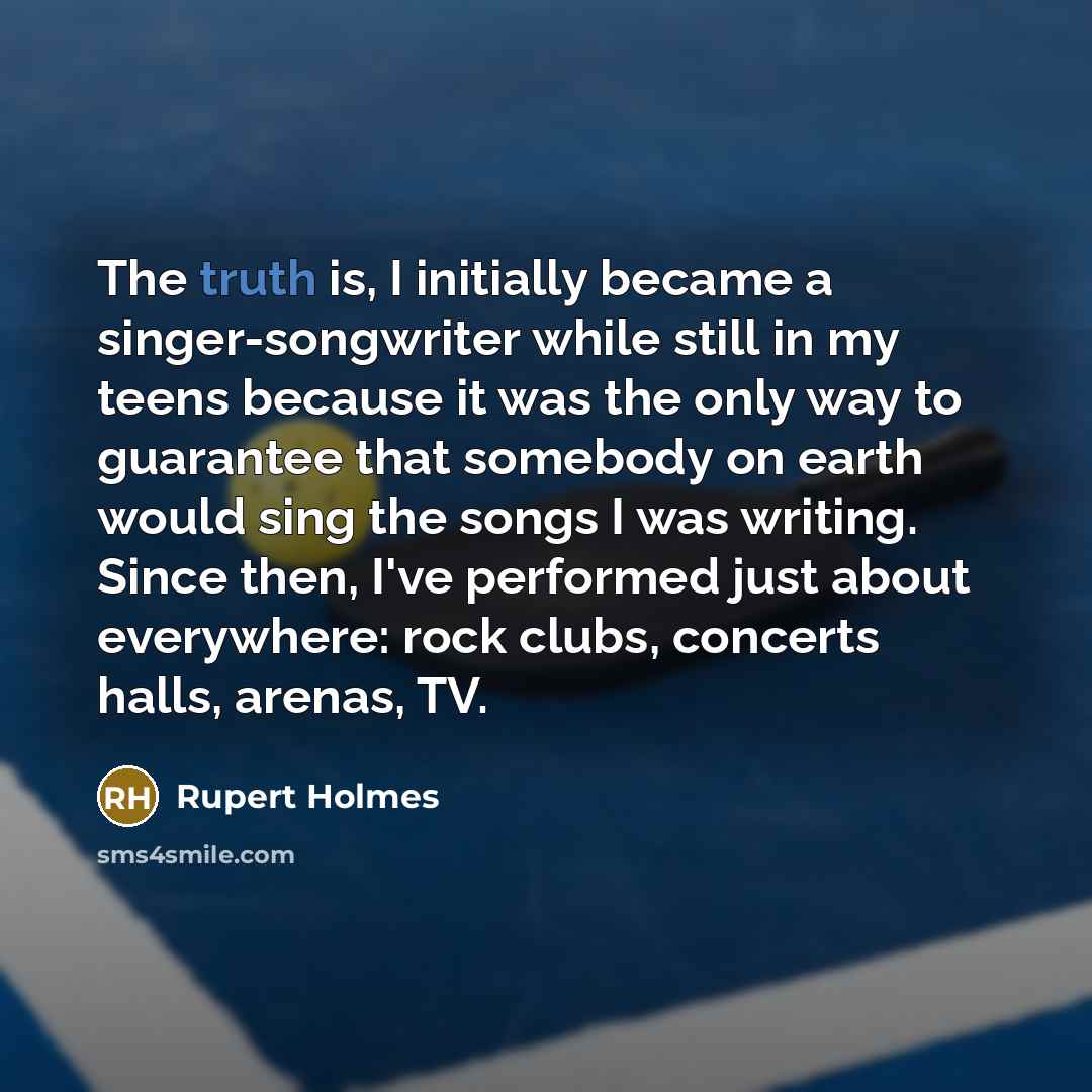 “The truth is, I initially became a singer-songwriter while still in my teens because it was the only way to guarantee that somebody on earth would sing the songs I was writing. Since then, I've performed just about everywhere: rock clubs, concerts halls, arenas, TV.” quote by Rupert Holmes