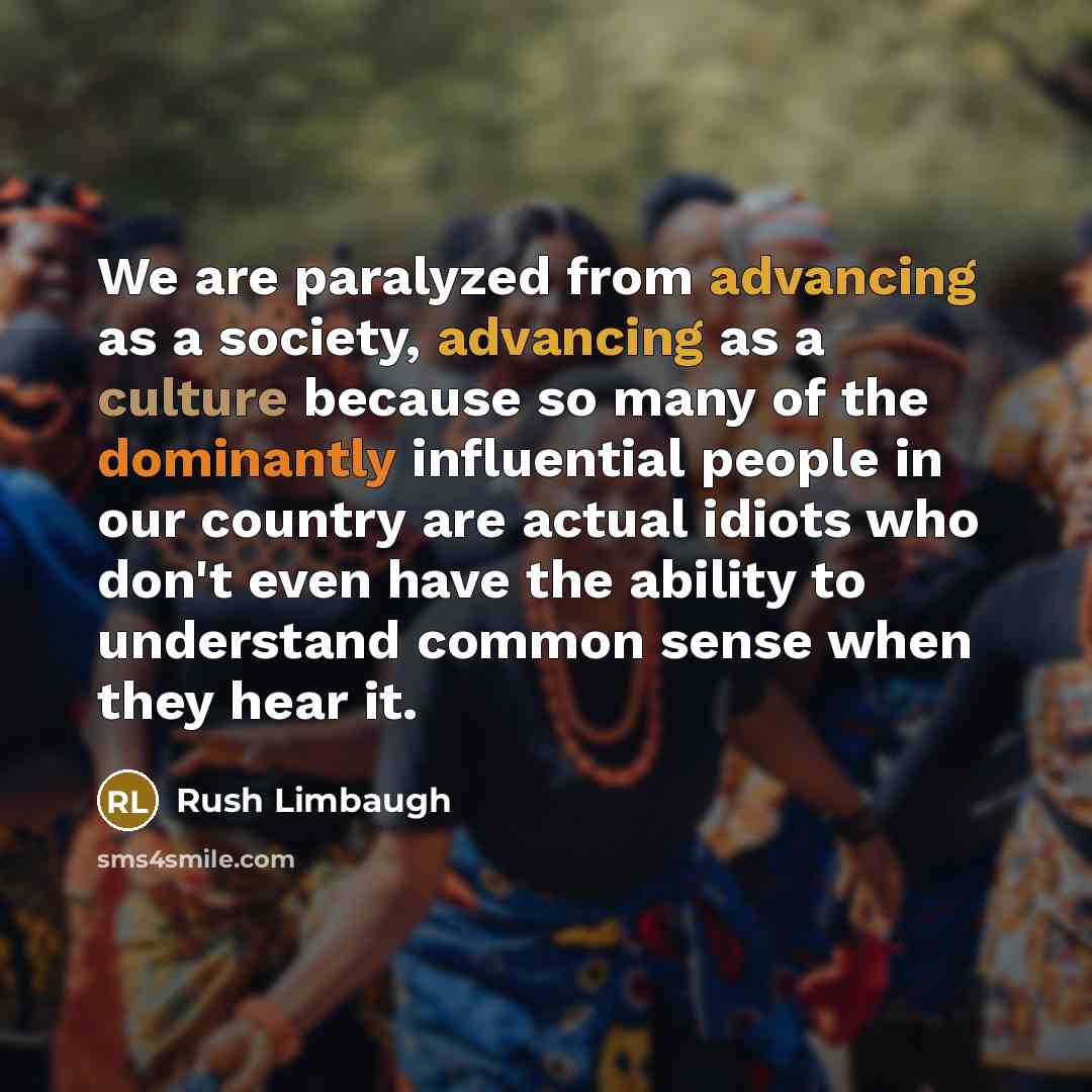 “We are paralyzed from advancing as a society, advancing as a culture because so many of the dominantly influential people in our country are actual idiots who don't even have the ability to understand common sense when they hear it.” quote by Rush Limbaugh