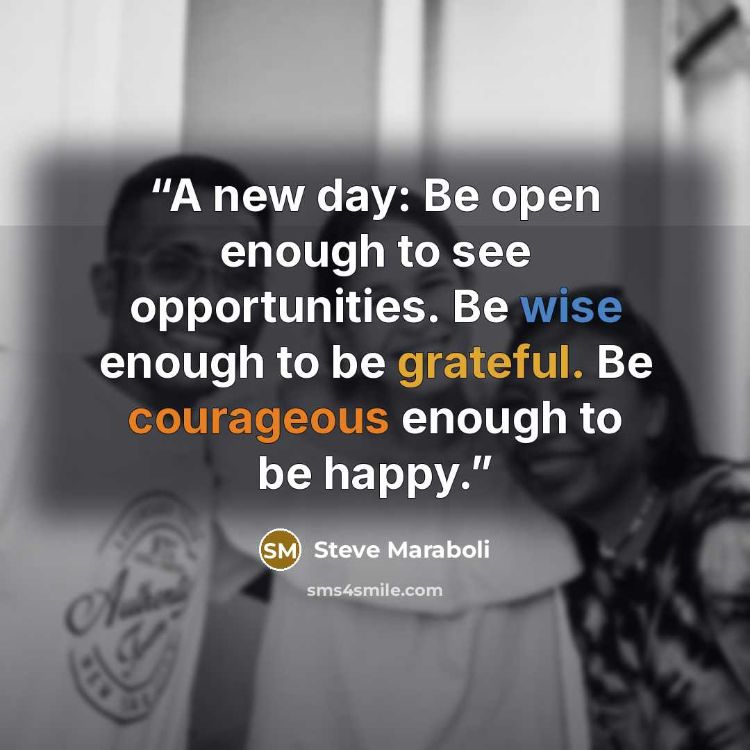 “A new day: Be open enough to see opportunities. Be wise enough to be grateful. Be courageous enough to be happy.” quote by Steve Maraboli