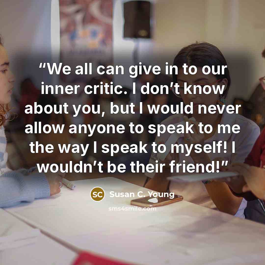 “We all can give in to our inner critic. I don’t know about you, but I would never allow anyone to speak to me the way I speak to myself! I wouldn’t be their friend!” quote by Susan C. Young