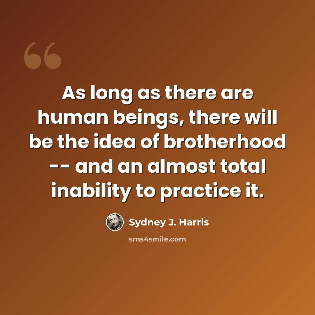“As long as there are human beings, there will be the idea of brotherhood -- and an almost total inability to practice it.” quote by Sydney J. Harris