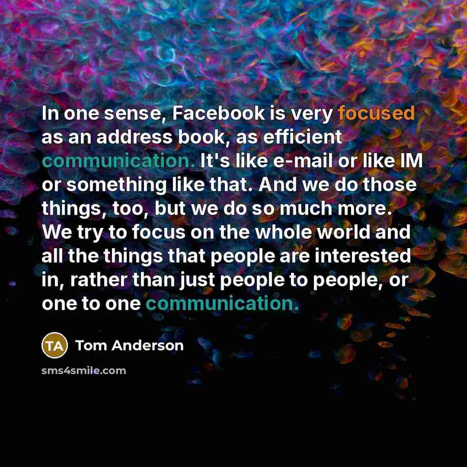 “In one sense, Facebook is very focused as an address book, as efficient communication. It's like e-mail or like IM or something like that. And we do those things, too, but we do so much more. We try to focus on the whole world and all the things that people are interested in, rather than just…” quote by Tom Anderson