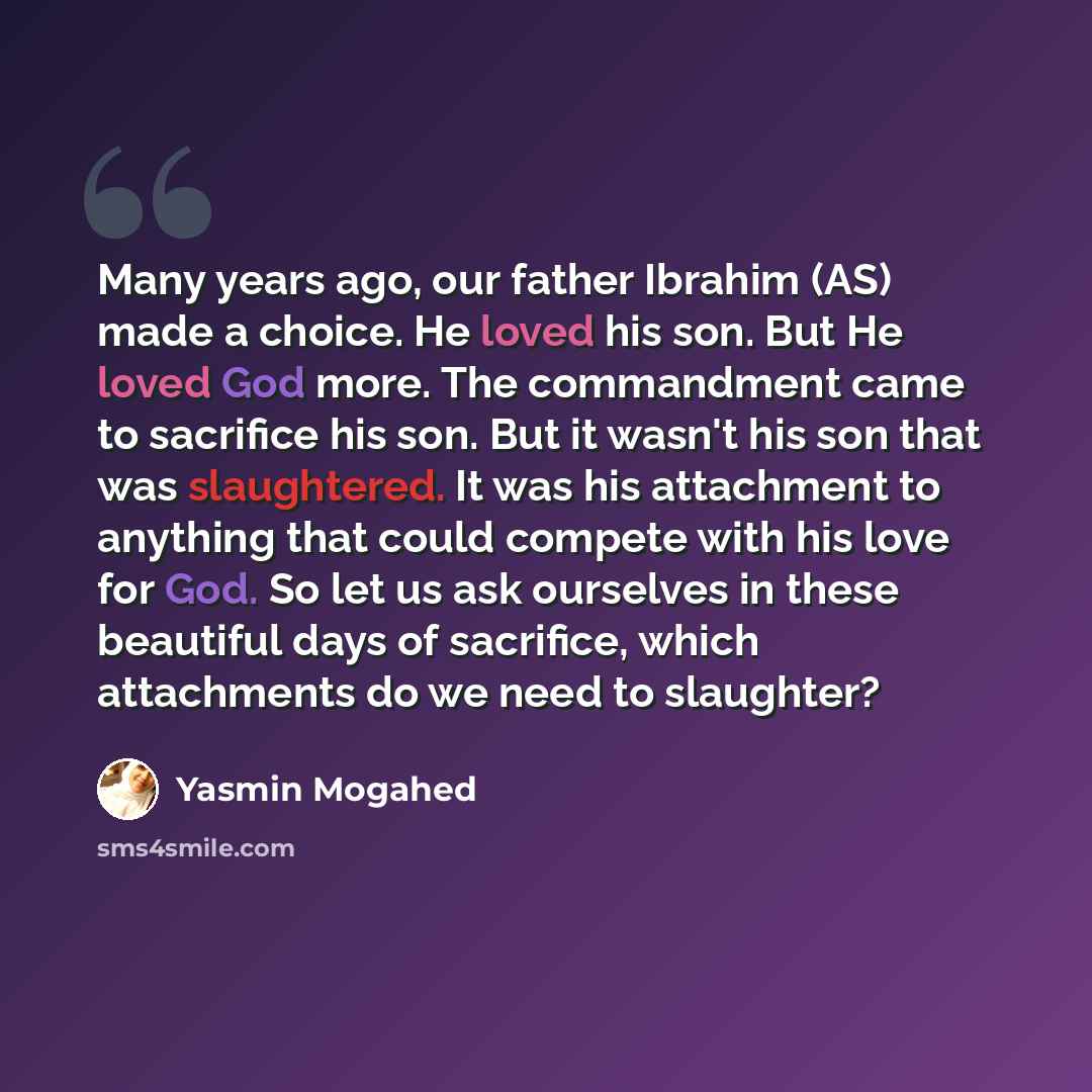 “Many years ago, our father Ibrahim (AS) made a choice. He loved his son. But He loved God more. The commandment came to sacrifice his son. But it wasn't his son that was slaughtered. It was his attachment to anything that could compete with his love for God. So let us ask ourselves in these…” quote by Yasmin Mogahed
