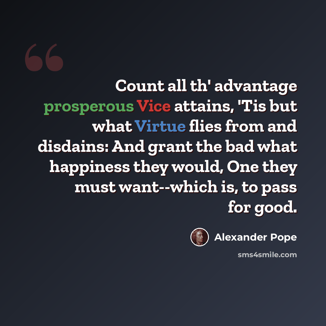 “Count all th' advantage prosperous Vice attains, 'Tis but what Virtue flies from and disdains: And grant the bad what happiness they would, One they must want--which is, to pass for good.” quote by Alexander Pope