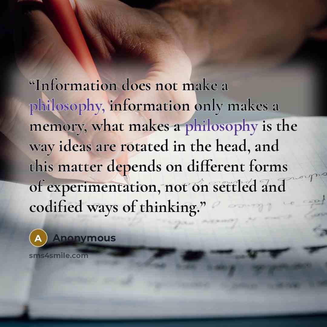 “Information does not make a philosophy, information only makes a memory, what makes a philosophy is the way ideas are rotated in the head, and this matter depends on different forms of experimentation, not on settled and codified ways of thinking.” quote by Anonymous