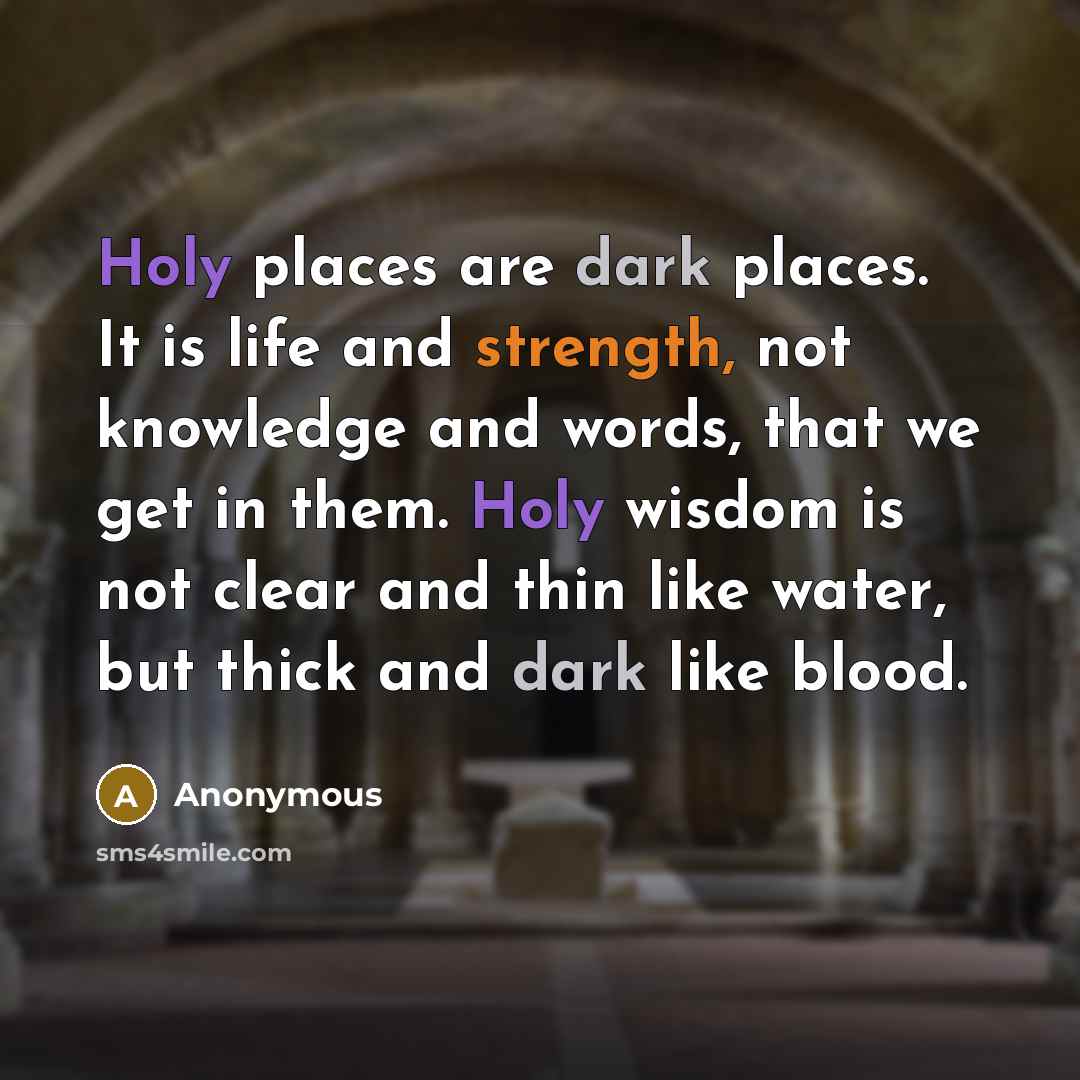 “Holy places are dark places. It is life and strength, not knowledge and words, that we get in them. Holy wisdom is not clear and thin like water, but thick and dark like blood.” quote by Anonymous