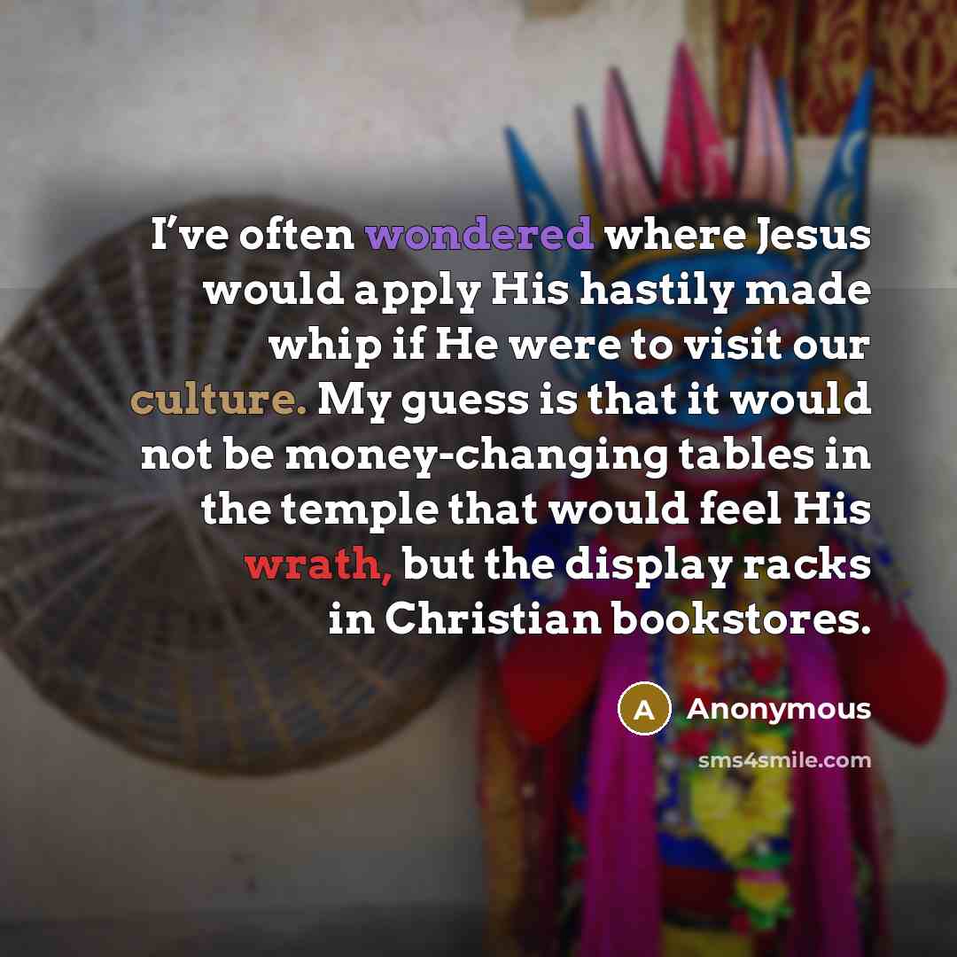 “I’ve often wondered where Jesus would apply His hastily made whip if He were to visit our culture. My guess is that it would not be money-changing tables in the temple that would feel His wrath, but the display racks in Christian bookstores.” quote by Anonymous