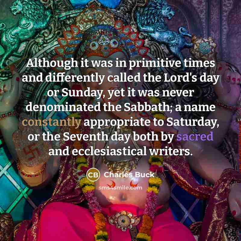“Although it was in primitive times and differently called the Lord's day or Sunday, yet it was never denominated the Sabbath; a name constantly appropriate to Saturday, or the Seventh day both by sacred and ecclesiastical writers.” quote by Charles Buck