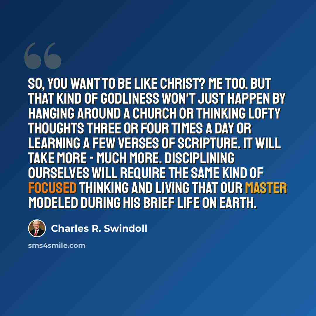 “So, you want to be like Christ? Me too. But that kind of godliness won't just happen by hanging around a church or thinking lofty thoughts three or four times a day or learning a few verses of Scripture. It will take more - much more. Disciplining ourselves will require the same kind of focused…” quote by Charles R. Swindoll