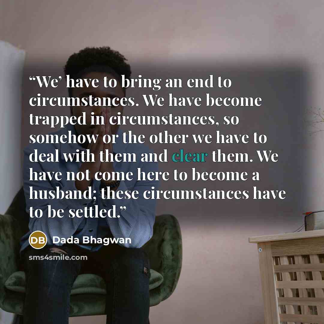 “We’ have to bring an end to circumstances. We have become trapped in circumstances, so somehow or the other we have to deal with them and clear them. We have not come here to become a husband; these circumstances have to be settled.” quote by Dada Bhagwan
