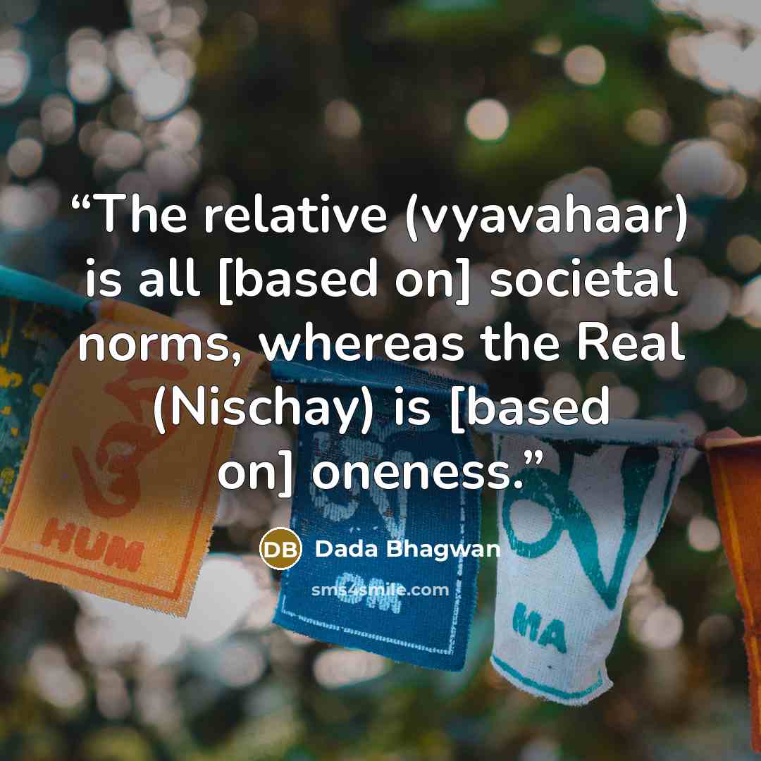 “The relative (vyavahaar) is all [based on] societal norms, whereas the Real (Nischay) is [based on] oneness.” quote by Dada Bhagwan