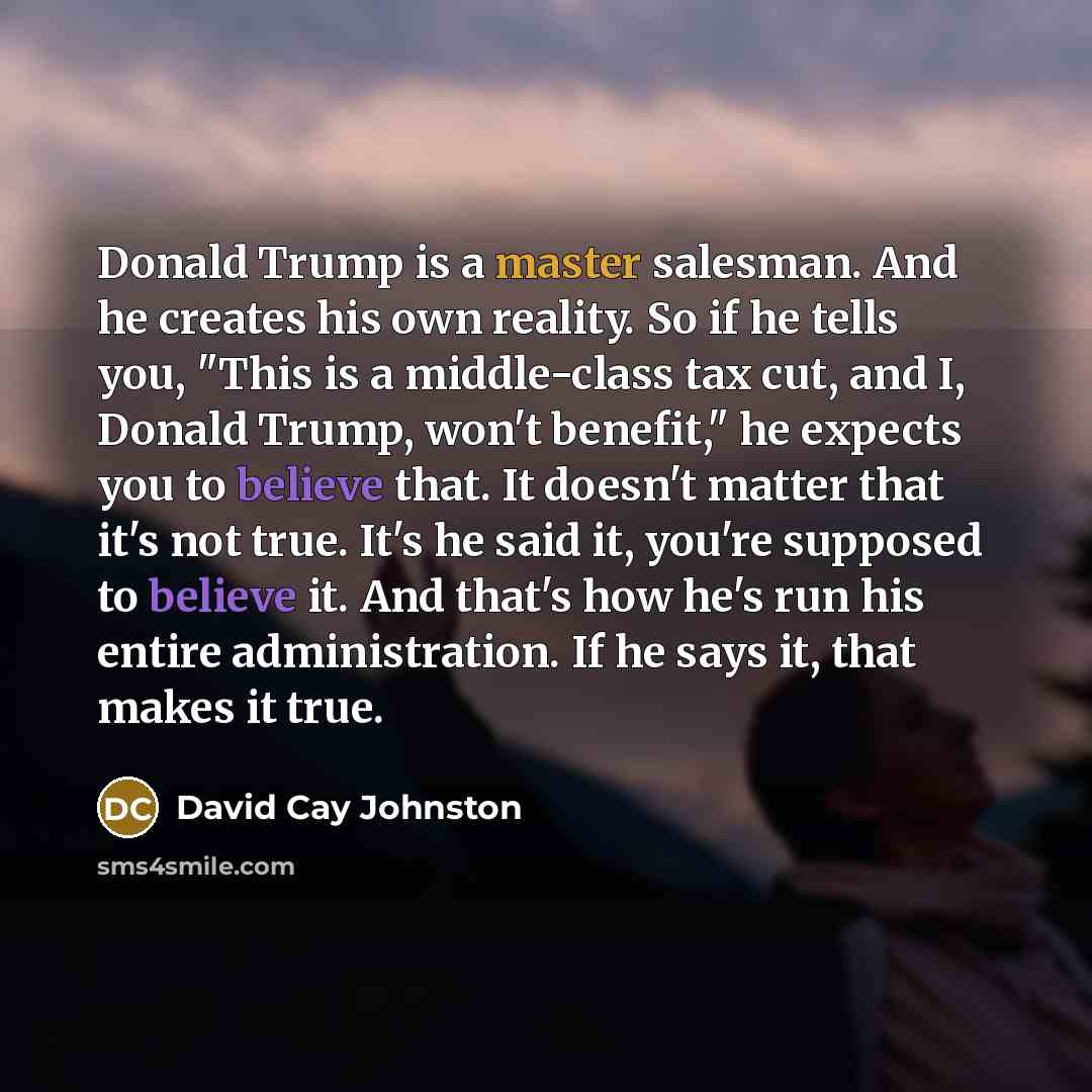 “Donald Trump is a master salesman. And he creates his own reality. So if he tells you, "This is a middle-class tax cut, and I, Donald Trump, won't benefit," he expects you to believe that. It doesn't matter that it's not true. It's he said it, you're supposed to believe it. And that's how he's run…” quote by David Cay Johnston