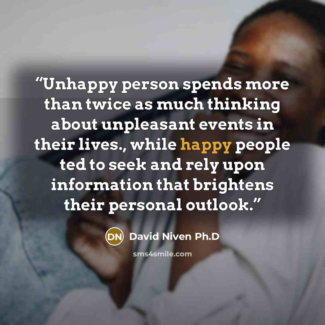 “Unhappy person spends more than twice as much thinking about unpleasant events in their lives., while happy people ted to seek and rely upon information that brightens their personal outlook.” quote by David Niven Ph.D
