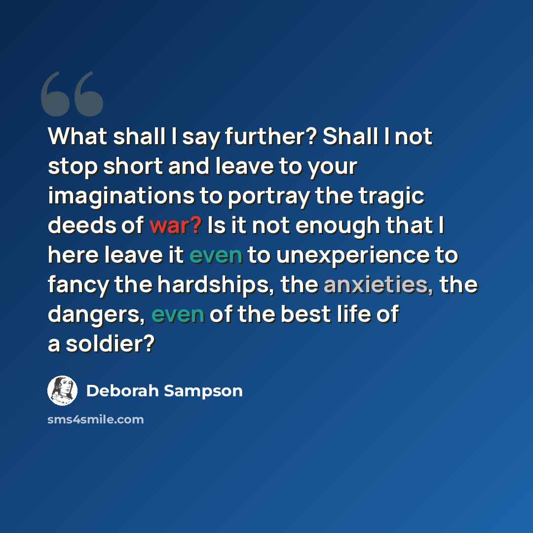 “What shall I say further? Shall I not stop short and leave to your imaginations to portray the tragic deeds of war? Is it not enough that I here leave it even to unexperience to fancy the hardships, the anxieties, the dangers, even of the best life of a soldier?” quote by Deborah Sampson
