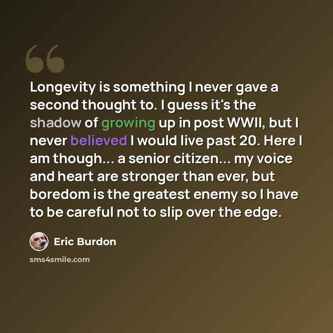 “Longevity is something I never gave a second thought to. I guess it's the shadow of growing up in post WWII, but I never believed I would live past 20. Here I am though... a senior citizen... my voice and heart are stronger than ever, but boredom is the greatest enemy so I have to be careful not…” quote by Eric Burdon