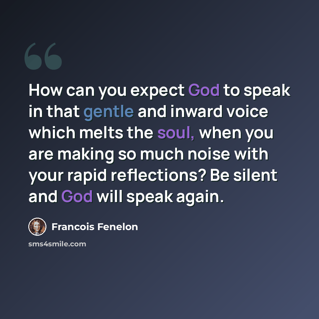 “How can you expect God to speak in that gentle and inward voice which melts the soul, when you are making so much noise with your rapid reflections? Be silent and God will speak again.” quote by Francois Fenelon