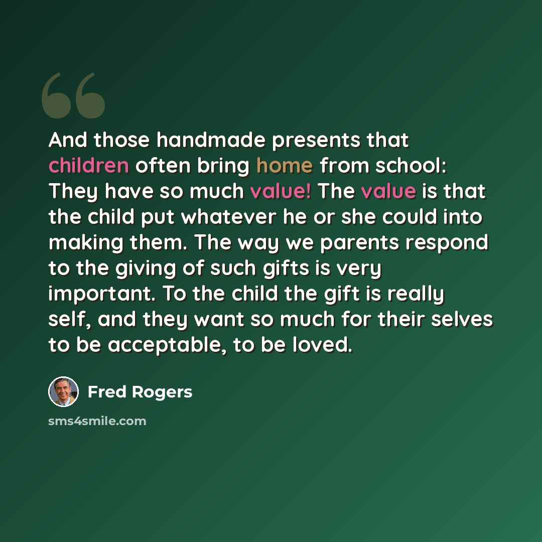 “And those handmade presents that children often bring home from school: They have so much value! The value is that the child put whatever he or she could into making them. The way we parents respond to the giving of such gifts is very important. To the child the gift is really self, and they want…” quote by Fred Rogers