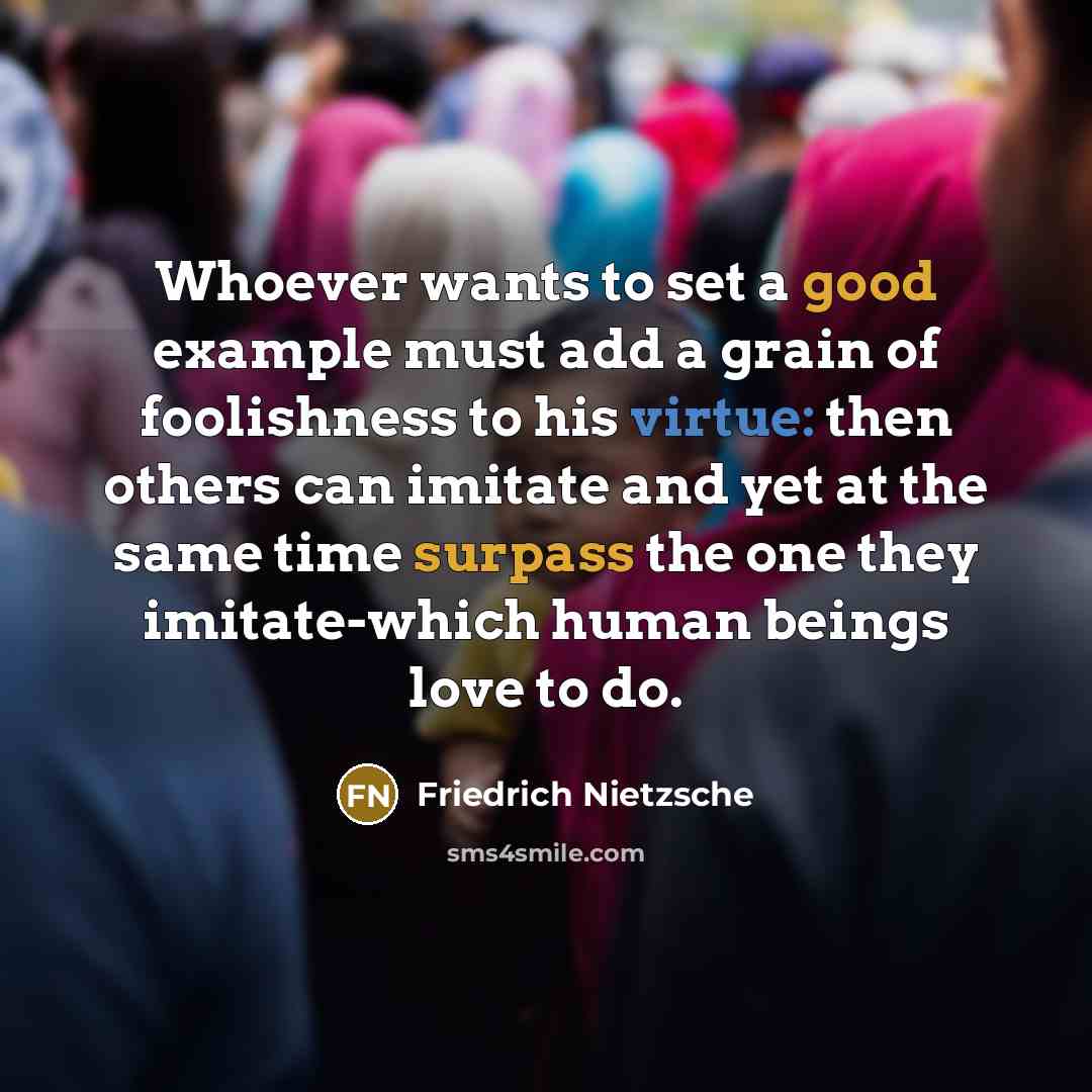 “Whoever wants to set a good example must add a grain of foolishness to his virtue: then others can imitate and yet at the same time surpass the one they imitate-which human beings love to do.” quote by Friedrich Nietzsche