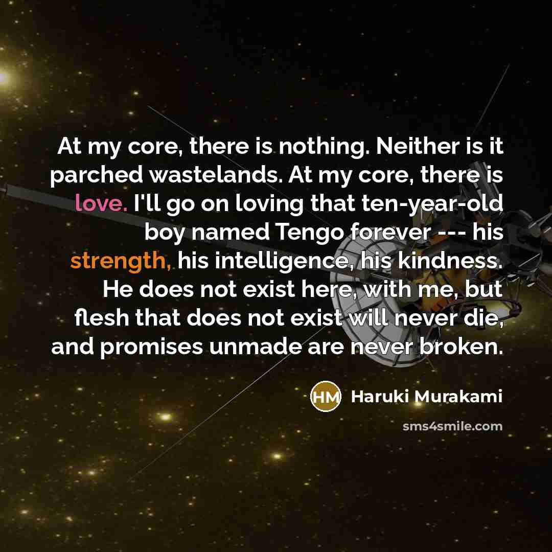 “At my core, there is nothing. Neither is it parched wastelands. At my core, there is love. I'll go on loving that ten-year-old boy named Tengo forever --- his strength, his intelligence, his kindness. He does not exist here, with me, but flesh that does not exist will never die, and promises…” quote by Haruki Murakami