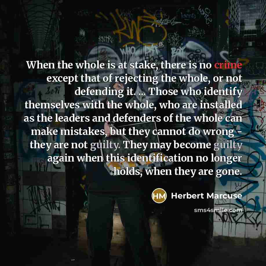 “When the whole is at stake, there is no crime except that of rejecting the whole, or not defending it. ... Those who identify themselves with the whole, who are installed as the leaders and defenders of the whole can make mistakes, but they cannot do wrong - they are not guilty. They may become…” quote by Herbert Marcuse