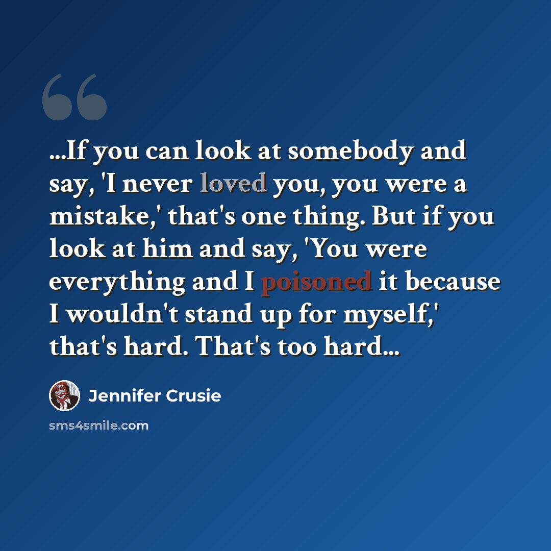 “...If you can look at somebody and say, 'I never loved you, you were a mistake,' that's one thing. But if you look at him and say, 'You were everything and I poisoned it because I wouldn't stand up for myself,' that's hard. That's too hard...” quote by Jennifer Crusie