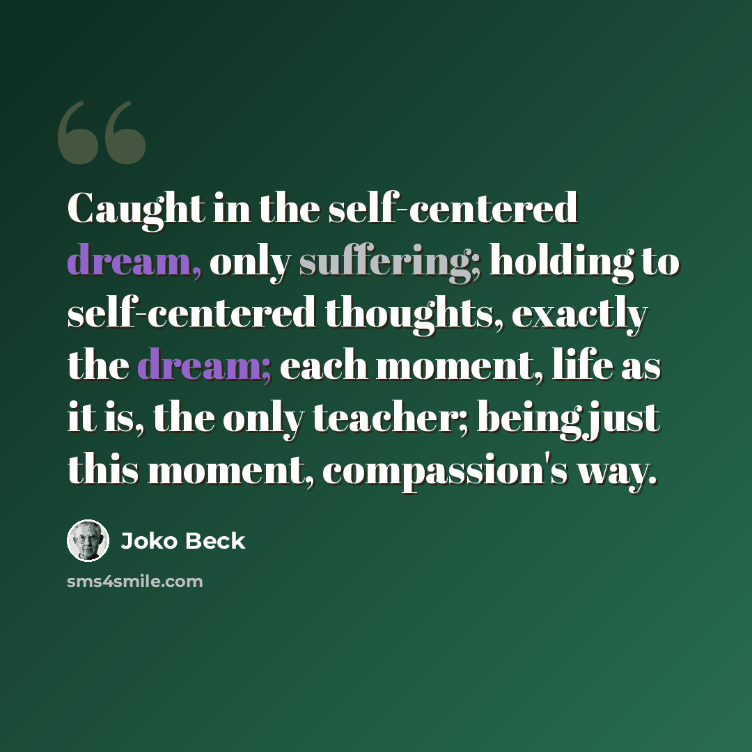 “Caught in the self-centered dream, only suffering; holding to self-centered thoughts, exactly the dream; each moment, life as it is, the only teacher; being just this moment, compassion's way.” quote by Joko Beck