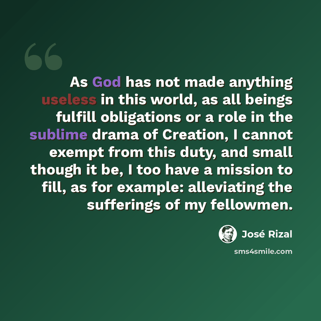 “As God has not made anything useless in this world, as all beings fulfill obligations or a role in the sublime drama of Creation, I cannot exempt from this duty, and small though it be, I too have a mission to fill, as for example: alleviating the sufferings of my fellowmen.” quote by Jose Rizal