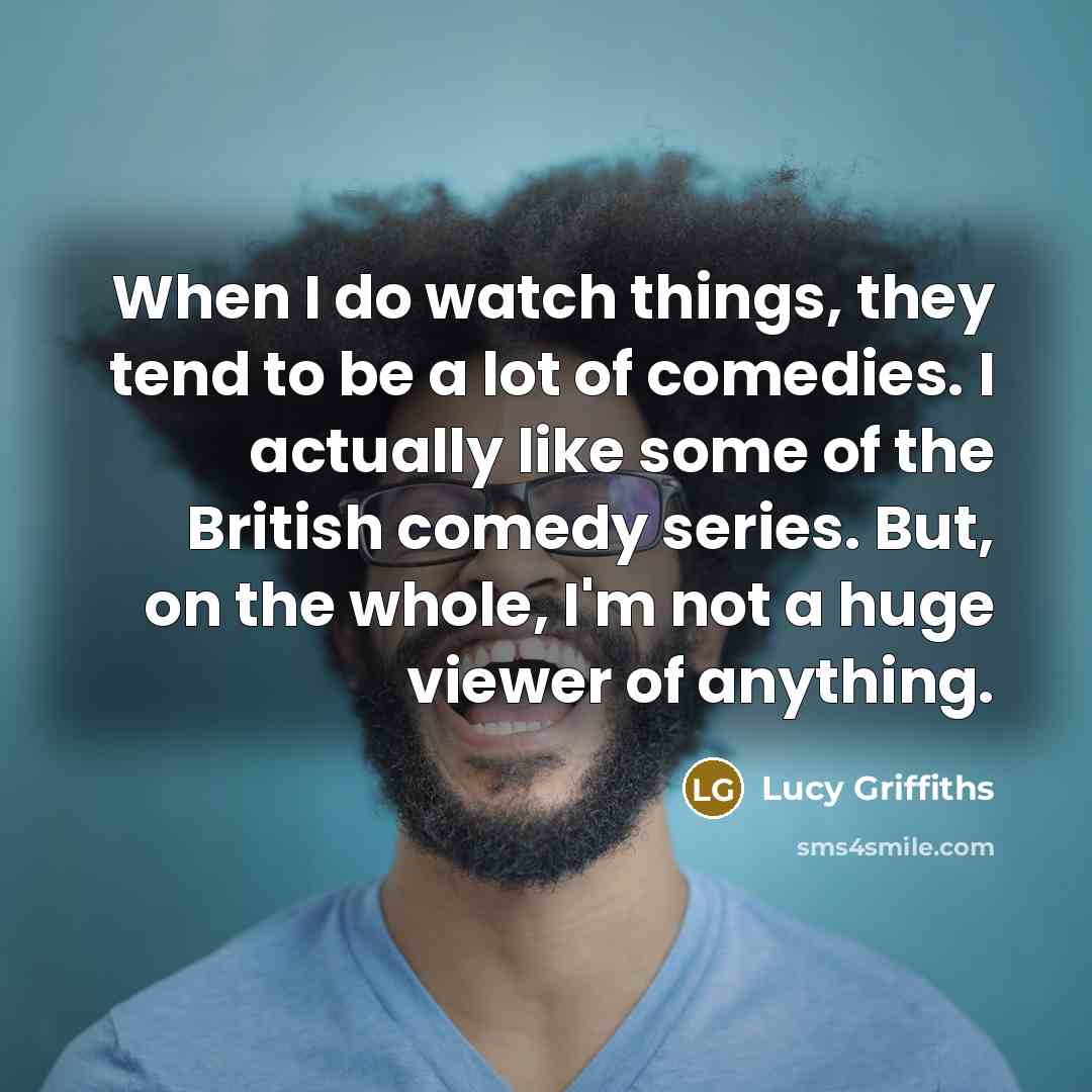 “When I do watch things, they tend to be a lot of comedies. I actually like some of the British comedy series. But, on the whole, I'm not a huge viewer of anything.” quote by Lucy Griffiths