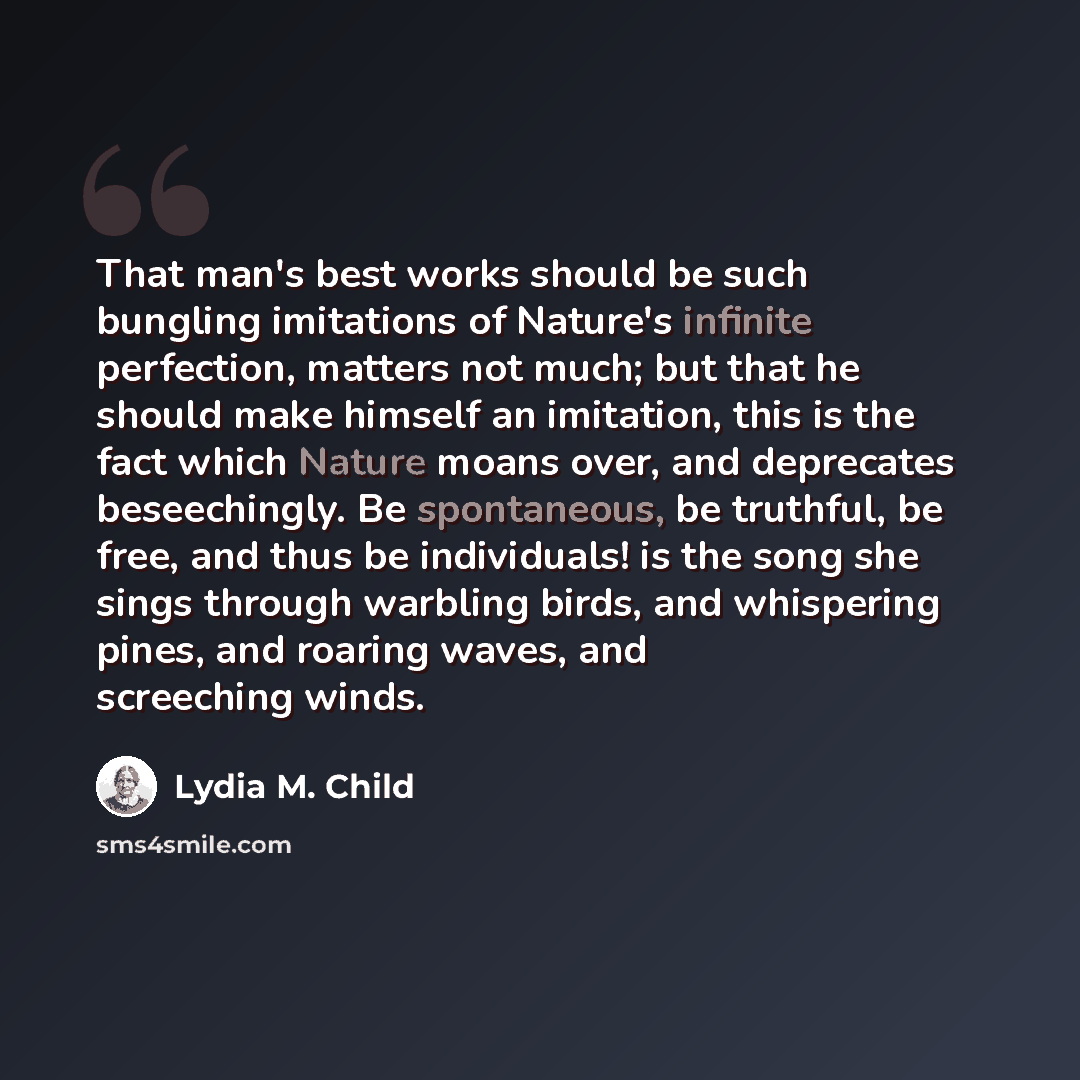 “That man's best works should be such bungling imitations of Nature's infinite perfection, matters not much; but that he should make himself an imitation, this is the fact which Nature moans over, and deprecates beseechingly. Be spontaneous, be truthful, be free, and thus be individuals! is the…” quote by Lydia M. Child