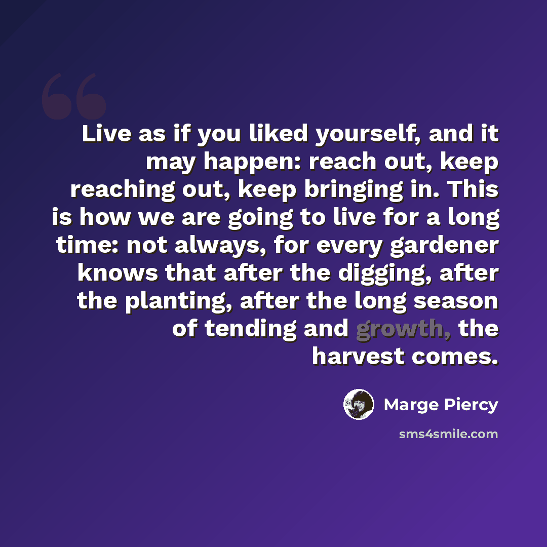 “Live as if you liked yourself, and it may happen: reach out, keep reaching out, keep bringing in. This is how we are going to live for a long time: not always, for every gardener knows that after the digging, after the planting, after the long season of tending and growth, the harvest comes.” quote by Marge Piercy