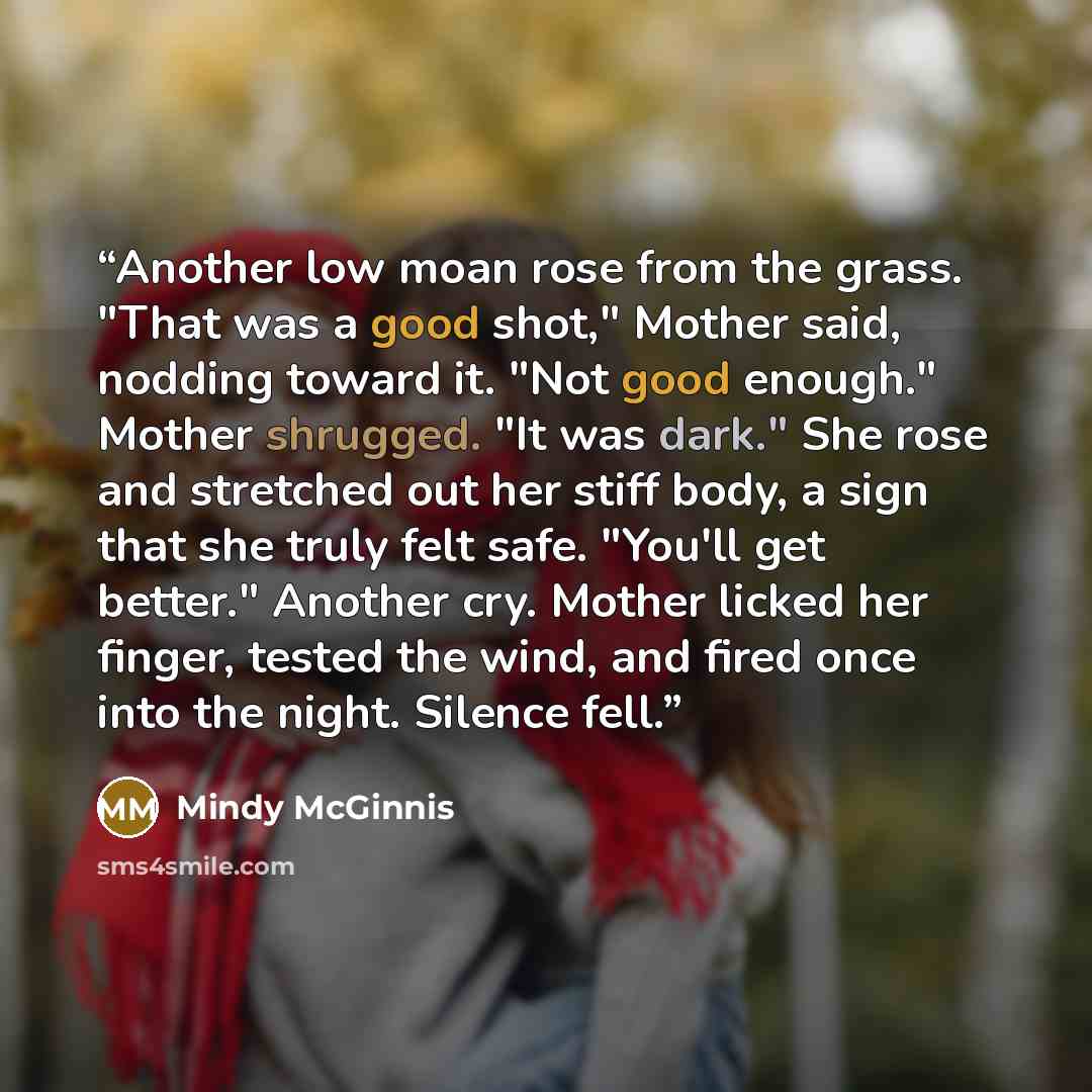 “Another low moan rose from the grass. "That was a good shot," Mother said, nodding toward it. "Not good enough." Mother shrugged. "It was dark." She rose and stretched out her stiff body, a sign that she truly felt safe. "You'll get better." Another cry. Mother licked her finger, tested the wind…” quote by Mindy McGinnis