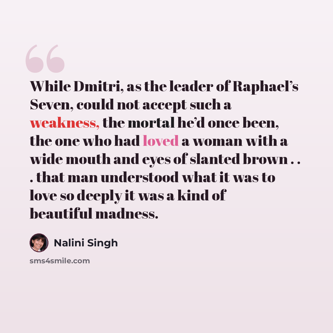 “While Dmitri, as the leader of Raphael’s Seven, could not accept such a weakness, the mortal he’d once been, the one who had loved a woman with a wide mouth and eyes of slanted brown . . . that man understood what it was to love so deeply it was a kind of beautiful madness.” quote by Nalini Singh