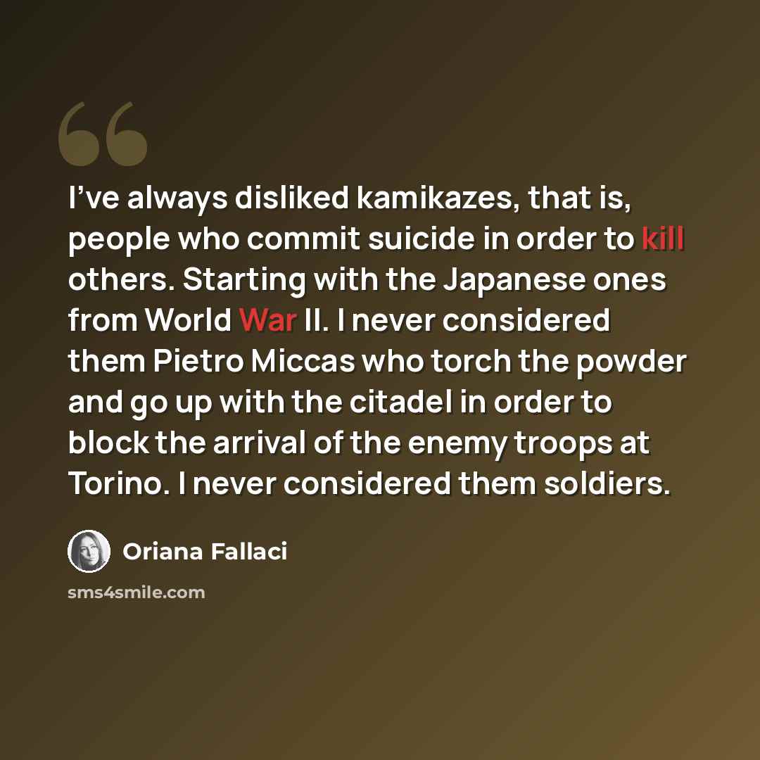 “I've always disliked kamikazes, that is, people who commit suicide in order to kill others. Starting with the Japanese ones from World War II. I never considered them Pietro Miccas who torch the powder and go up with the citadel in order to block the arrival of the enemy troops at Torino. I never…” quote by Oriana Fallaci