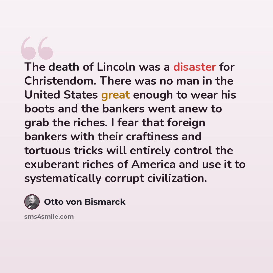 “The death of Lincoln was a disaster for Christendom. There was no man in the United States great enough to wear his boots and the bankers went anew to grab the riches. I fear that foreign bankers with their craftiness and tortuous tricks will entirely control the exuberant riches of America and…” quote by Otto von Bismarck