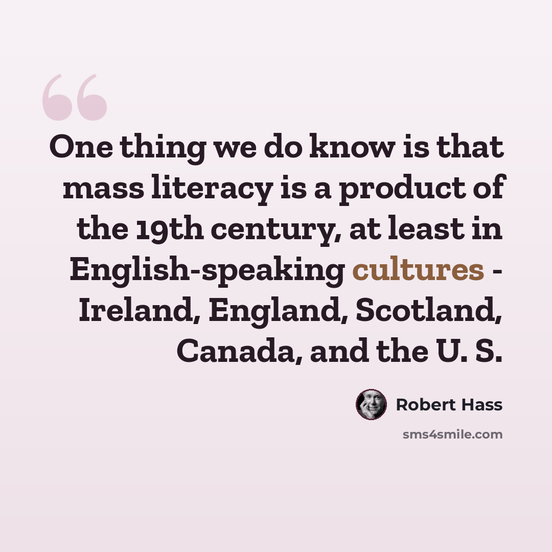 “One thing we do know is that mass literacy is a product of the 19th century, at least in English-speaking cultures - Ireland, England, Scotland, Canada, and the U. S.” quote by Robert Hass