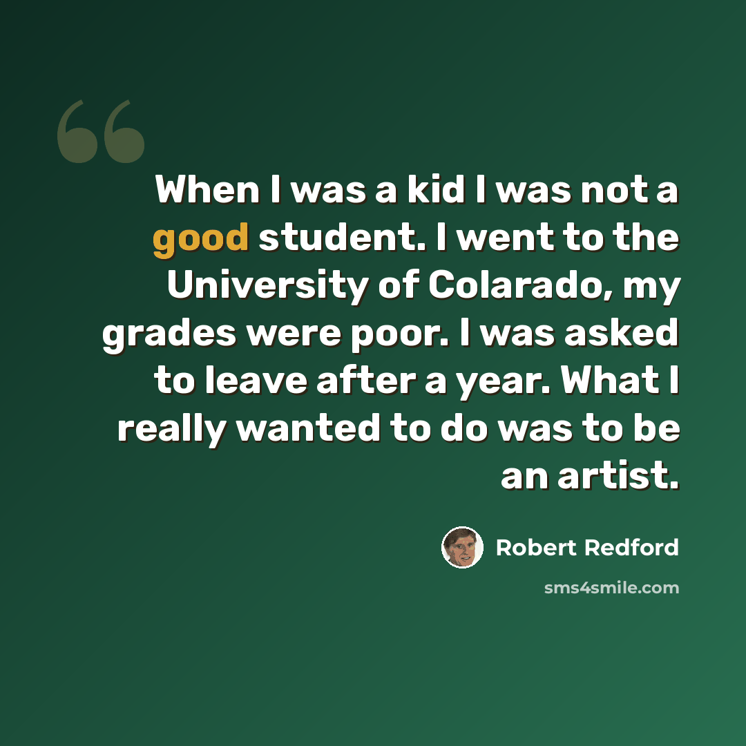 “When I was a kid I was not a good student. I went to the University of Colarado, my grades were poor. I was asked to leave after a year. What I really wanted to do was to be an artist.” quote by Robert Redford