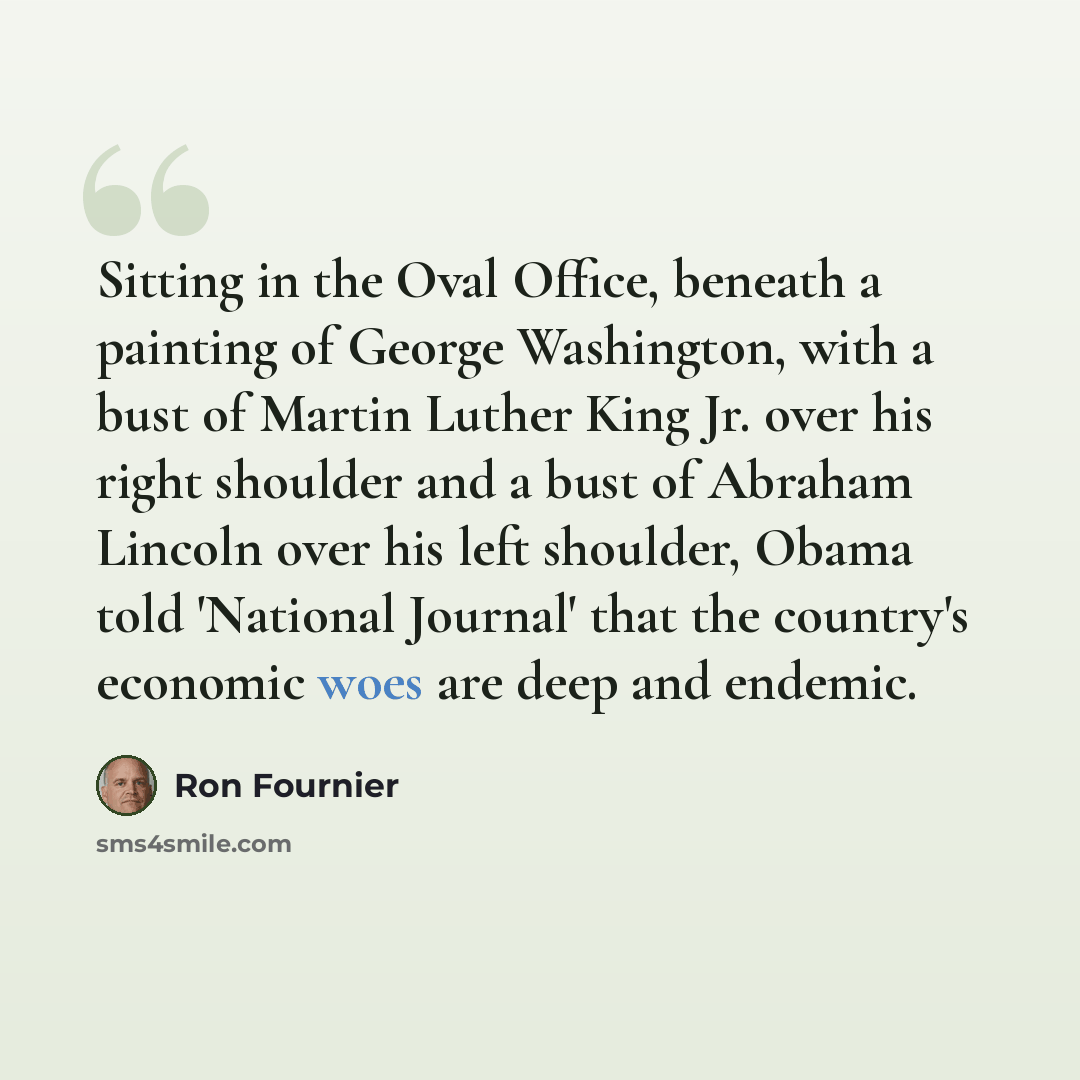 “Sitting in the Oval Office, beneath a painting of George Washington, with a bust of Martin Luther King Jr. over his right shoulder and a bust of Abraham Lincoln over his left shoulder, Obama told 'National Journal' that the country's economic woes are deep and endemic.” quote by Ron Fournier