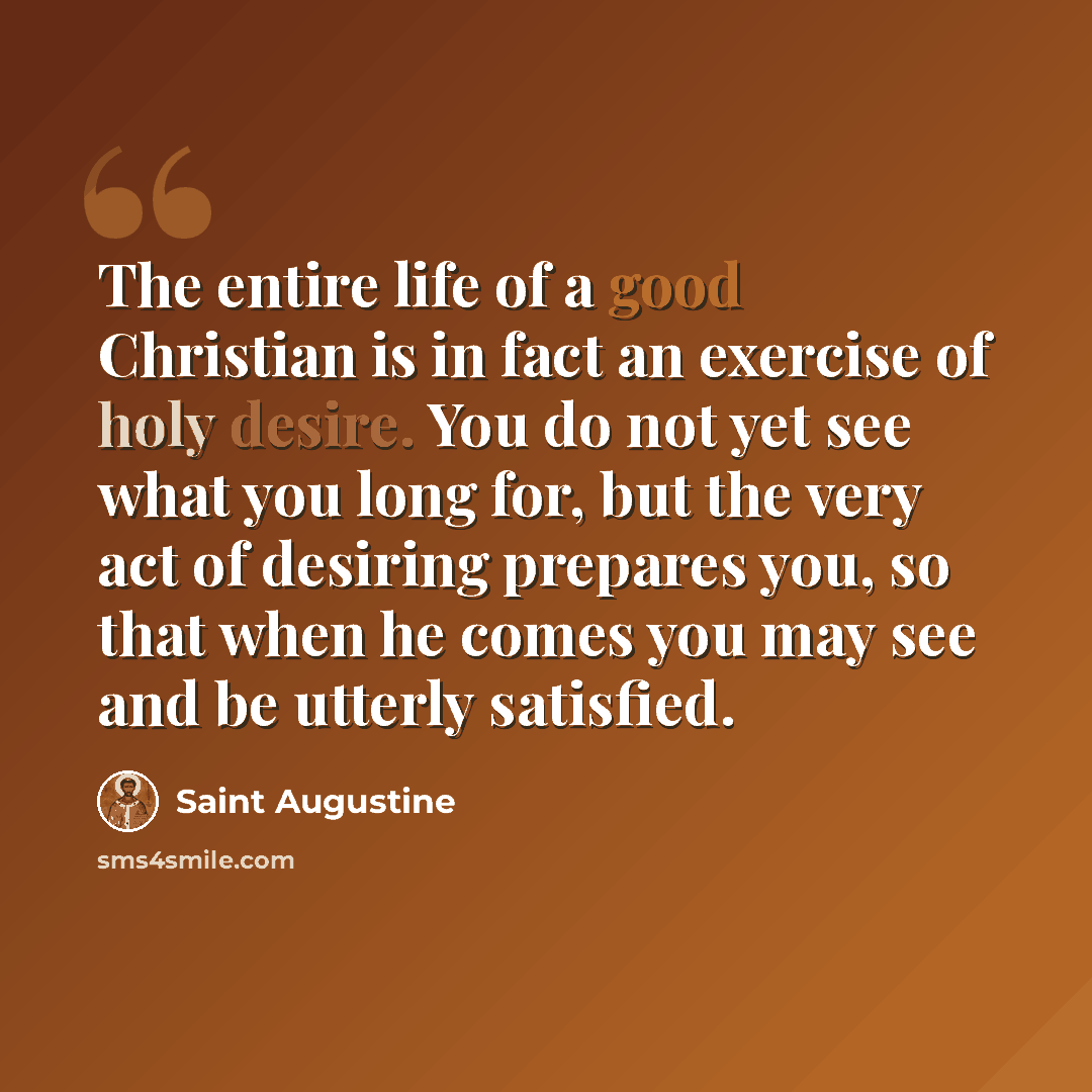 “The entire life of a good Christian is in fact an exercise of holy desire. You do not yet see what you long for, but the very act of desiring prepares you, so that when he comes you may see and be utterly satisfied.” quote by Saint Augustine