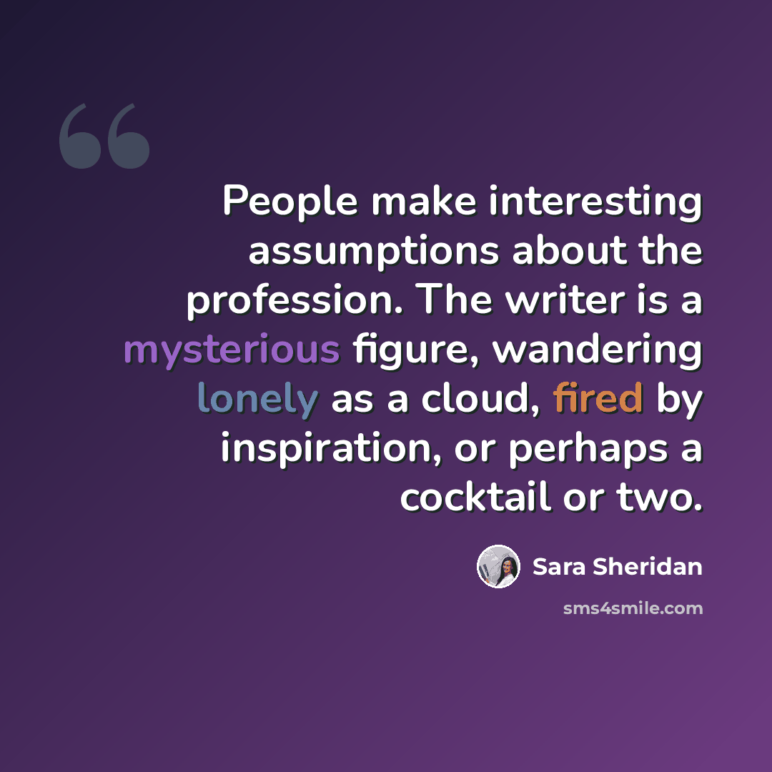 “People make interesting assumptions about the profession. The writer is a mysterious figure, wandering lonely as a cloud, fired by inspiration, or perhaps a cocktail or two.” quote by Sara Sheridan