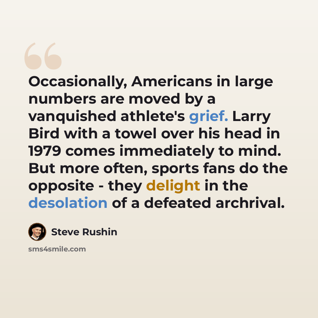 “Occasionally, Americans in large numbers are moved by a vanquished athlete's grief. Larry Bird with a towel over his head in 1979 comes immediately to mind. But more often, sports fans do the opposite - they delight in the desolation of a defeated archrival.” quote by Steve Rushin