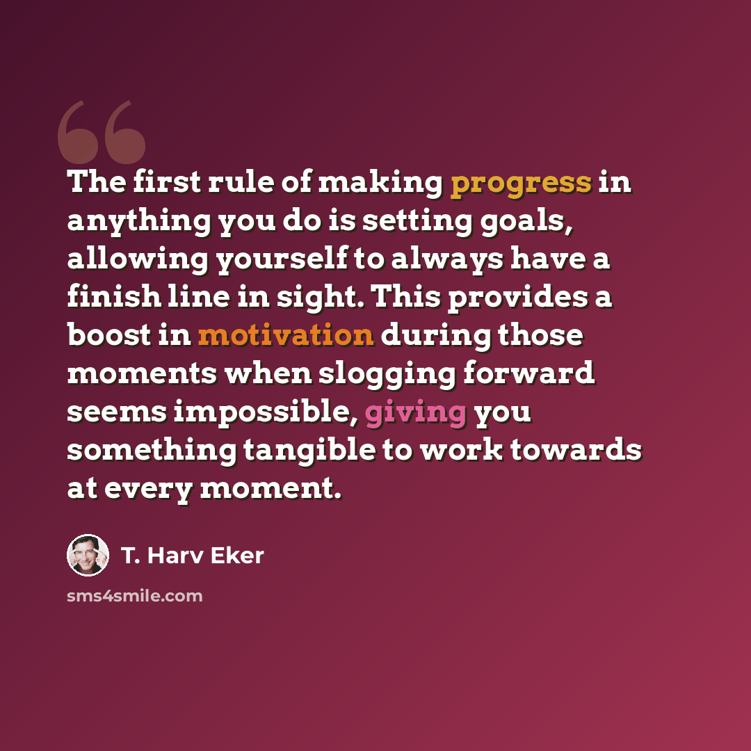 “The first rule of making progress in anything you do is setting goals, allowing yourself to always have a finish line in sight. This provides a boost in motivation during those moments when slogging forward seems impossible, giving you something tangible to work towards at every moment.” quote by T. Harv Eker