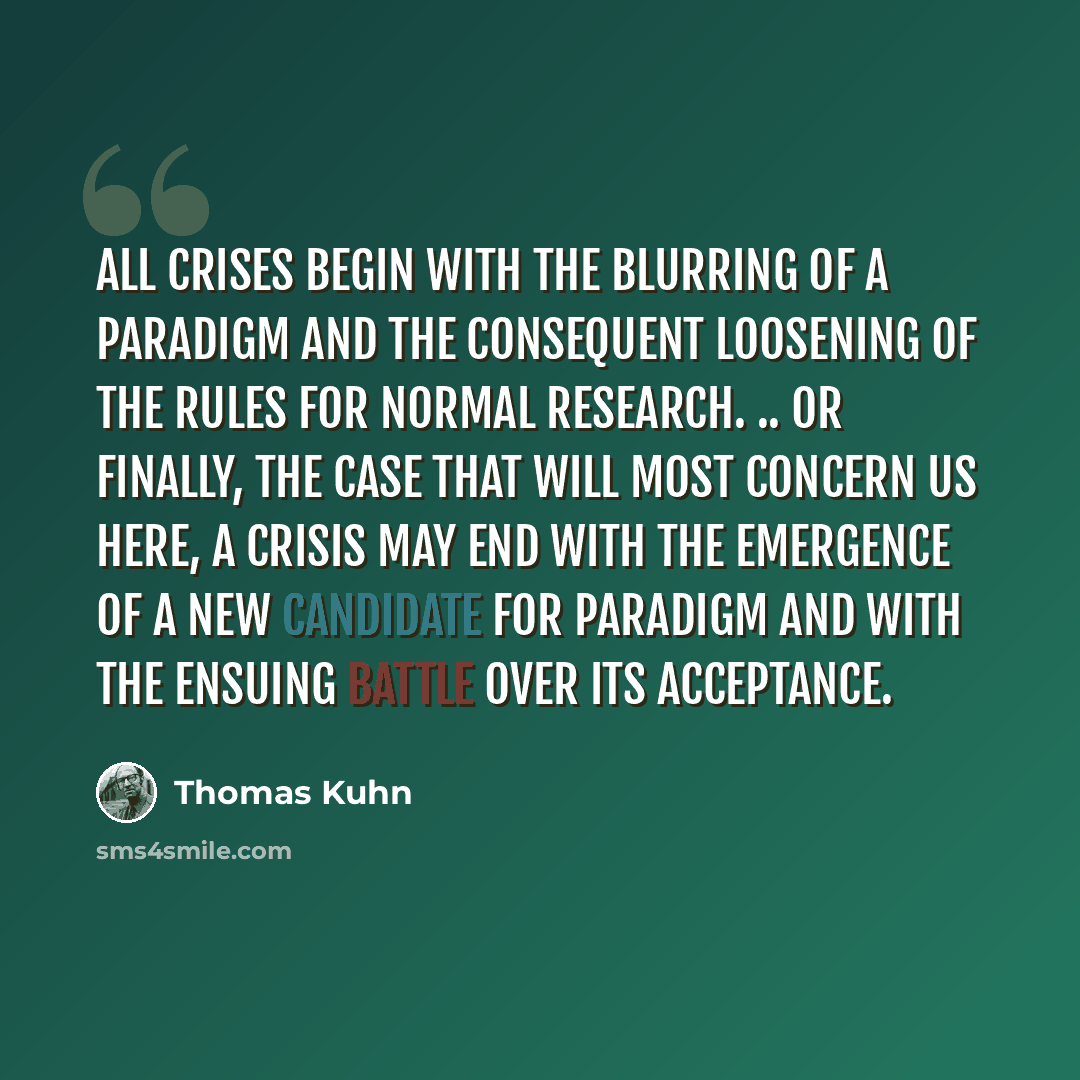 “All crises begin with the blurring of a paradigm and the consequent loosening of the rules for normal research. .. Or finally, the case that will most concern us here, a crisis may end with the emergence of a new candidate for paradigm and with the ensuing battle over its acceptance.” quote by Thomas Kuhn