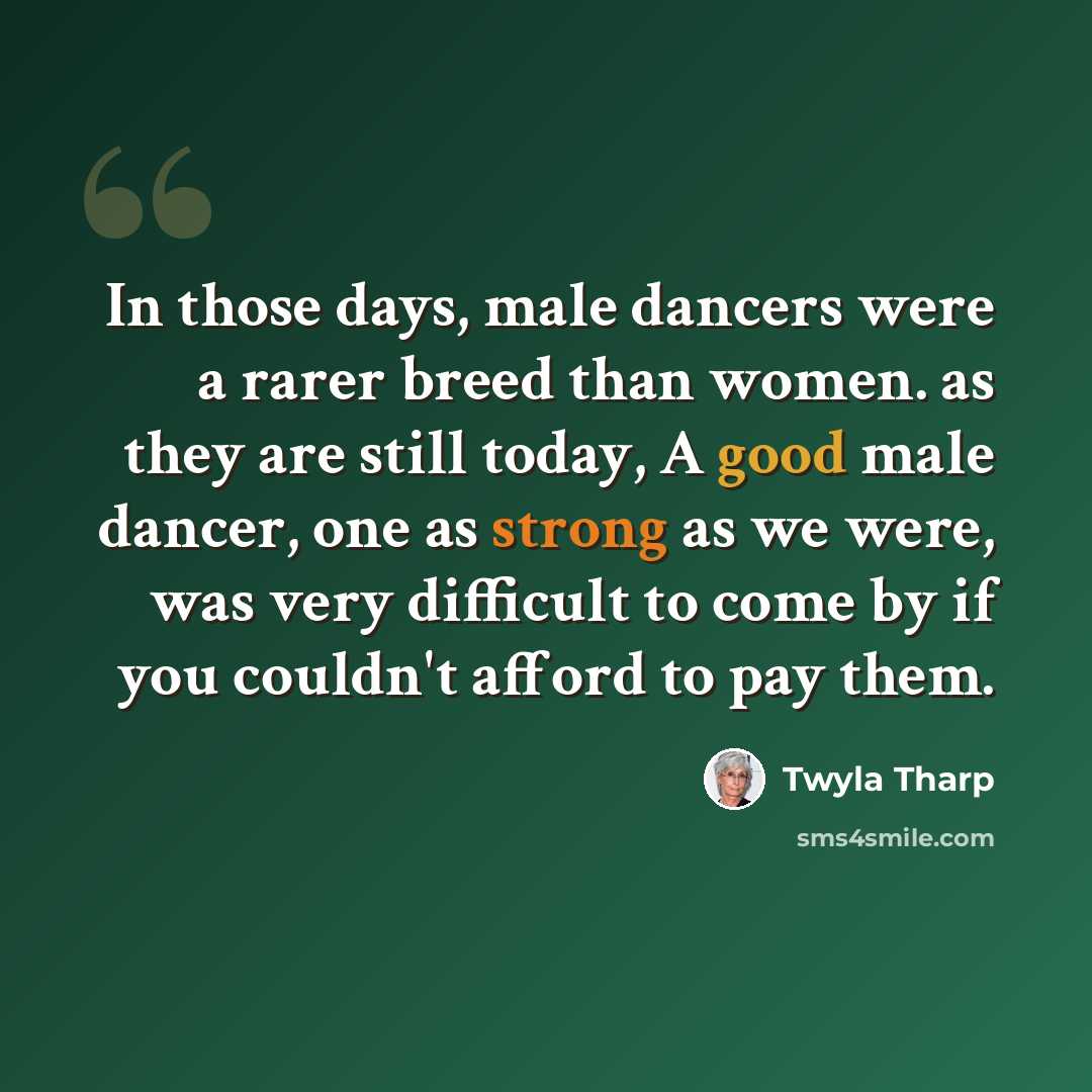 “In those days, male dancers were a rarer breed than women. as they are still today, A good male dancer, one as strong as we were, was very difficult to come by if you couldn't afford to pay them.” quote by Twyla Tharp