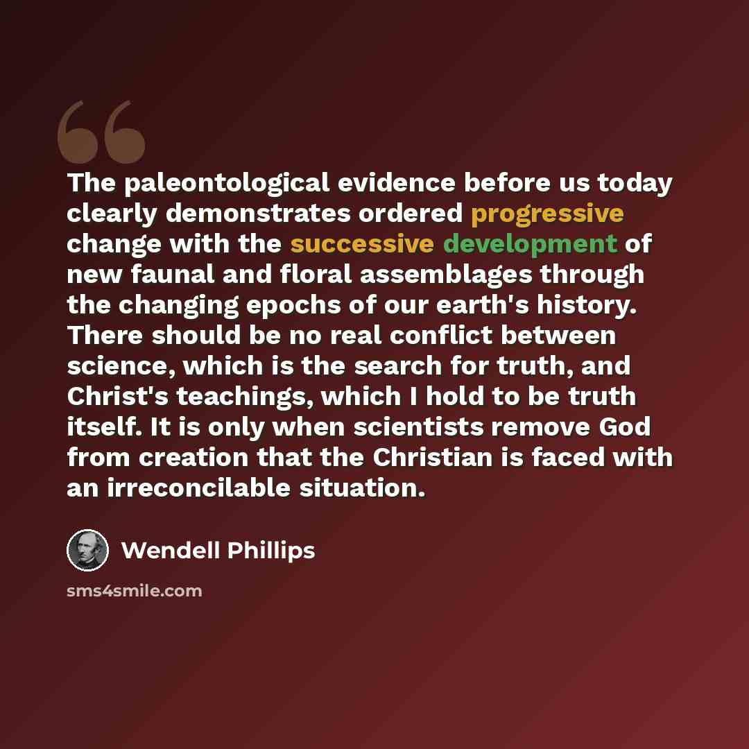 “The paleontological evidence before us today clearly demonstrates ordered progressive change with the successive development of new faunal and floral assemblages through the changing epochs of our earth's history. There should be no real conflict between science, which is the search for truth, and…” quote by Wendell Phillips