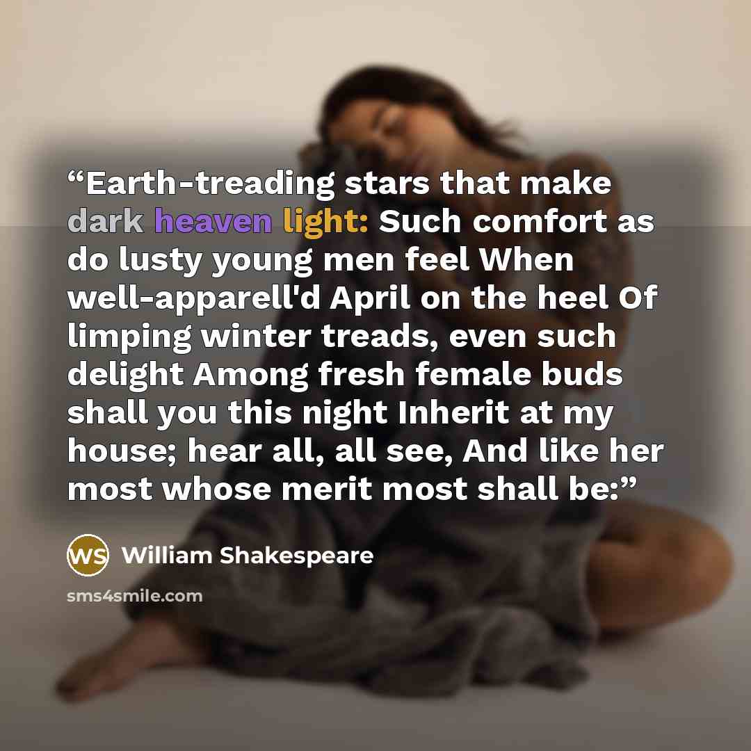 “Earth-treading stars that make dark heaven light: Such comfort as do lusty young men feel When well-apparell'd April on the heel Of limping winter treads, even such delight Among fresh female buds shall you this night Inherit at my house; hear all, all see, And like her most whose merit most shall…” quote by William Shakespeare