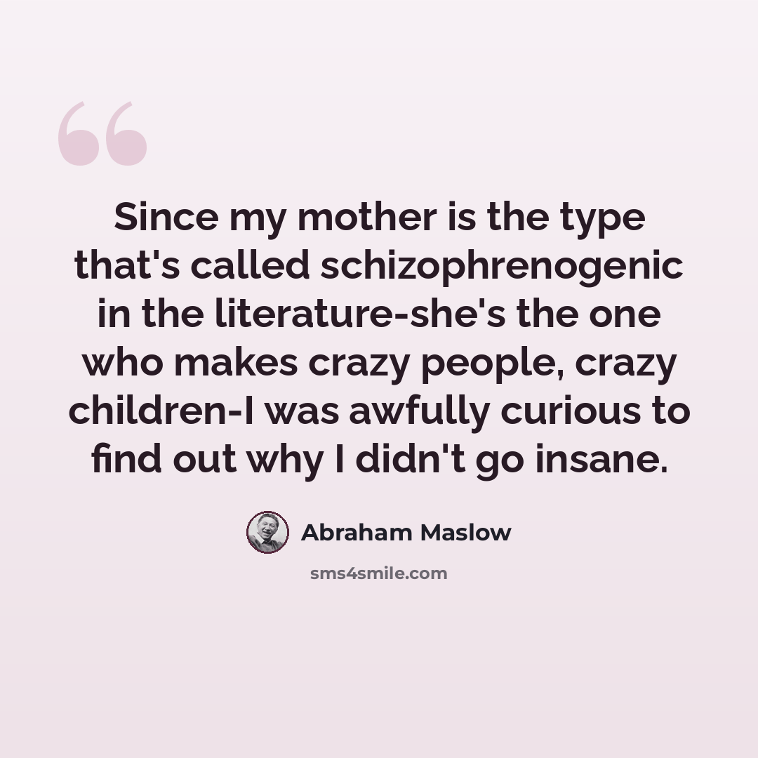 “Since my mother is the type that's called schizophrenogenic in the literature-she's the one who makes crazy people, crazy children-I was awfully curious to find out why I didn't go insane.” quote by Abraham Maslow